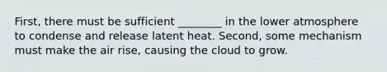 First, there must be sufficient ________ in the lower atmosphere to condense and release latent heat. Second, some mechanism must make the air rise, causing the cloud to grow.