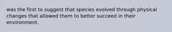 was the first to suggest that species evolved through physical changes that allowed them to better succeed in their environment.