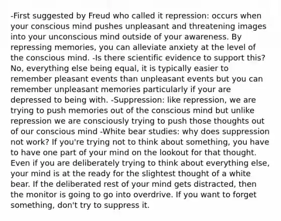 -First suggested by Freud who called it repression: occurs when your conscious mind pushes unpleasant and threatening images into your unconscious mind outside of your awareness. By repressing memories, you can alleviate anxiety at the level of the conscious mind. -Is there scientific evidence to support this? No, everything else being equal, it is typically easier to remember pleasant events than unpleasant events but you can remember unpleasant memories particularly if your are depressed to being with. -Suppression: like repression, we are trying to push memories out of the conscious mind but unlike repression we are consciously trying to push those thoughts out of our conscious mind -White bear studies: why does suppression not work? If you're trying not to think about something, you have to have one part of your mind on the lookout for that thought. Even if you are deliberately trying to think about everything else, your mind is at the ready for the slightest thought of a white bear. If the deliberated rest of your mind gets distracted, then the monitor is going to go into overdrive. If you want to forget something, don't try to suppress it.