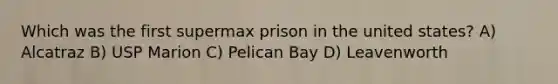 Which was the first supermax prison in the united states? A) Alcatraz B) USP Marion C) Pelican Bay D) Leavenworth