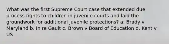 What was the first Supreme Court case that extended due process rights to children in juvenile courts and laid the groundwork for additional juvenile protections? a. Brady v Maryland b. In re Gault c. Brown v Board of Education d. Kent v US