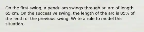 On the first swing, a pendulam swings through an arc of length 65 cm. On the successive swing, the length of the arc is 85% of the lenth of the previous swing. Write a rule to model this situation.