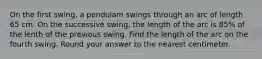 On the first swing, a pendulam swings through an arc of length 65 cm. On the successive swing, the length of the arc is 85% of the lenth of the previous swing. Find the length of the arc on the fourth swing. Round your answer to the nearest centimeter.