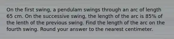 On the first swing, a pendulam swings through an arc of length 65 cm. On the successive swing, the length of the arc is 85% of the lenth of the previous swing. Find the length of the arc on the fourth swing. Round your answer to the nearest centimeter.