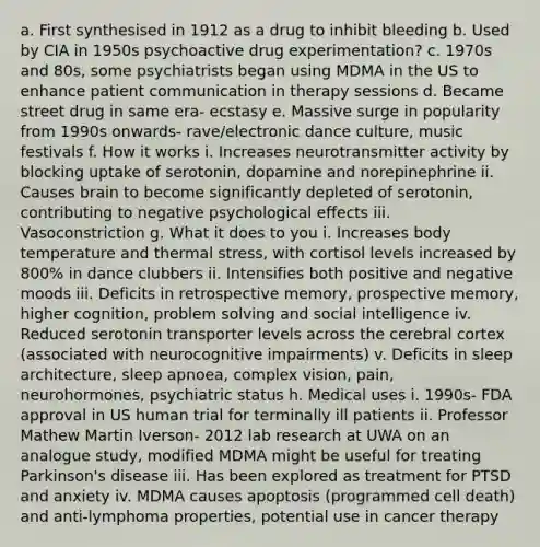 a. First synthesised in 1912 as a drug to inhibit bleeding b. Used by CIA in 1950s psychoactive drug experimentation? c. 1970s and 80s, some psychiatrists began using MDMA in the US to enhance patient communication in therapy sessions d. Became street drug in same era- ecstasy e. Massive surge in popularity from 1990s onwards- rave/electronic dance culture, music festivals f. How it works i. Increases neurotransmitter activity by blocking uptake of serotonin, dopamine and norepinephrine ii. Causes brain to become significantly depleted of serotonin, contributing to negative psychological effects iii. Vasoconstriction g. What it does to you i. Increases body temperature and thermal stress, with cortisol levels increased by 800% in dance clubbers ii. Intensifies both positive and negative moods iii. Deficits in retrospective memory, prospective memory, higher cognition, problem solving and social intelligence iv. Reduced serotonin transporter levels across the cerebral cortex (associated with neurocognitive impairments) v. Deficits in sleep architecture, sleep apnoea, complex vision, pain, neurohormones, psychiatric status h. Medical uses i. 1990s- FDA approval in US human trial for terminally ill patients ii. Professor Mathew Martin Iverson- 2012 lab research at UWA on an analogue study, modified MDMA might be useful for treating Parkinson's disease iii. Has been explored as treatment for PTSD and anxiety iv. MDMA causes apoptosis (programmed cell death) and anti-lymphoma properties, potential use in cancer therapy