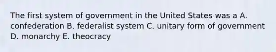 The first system of government in the United States was a A. confederation B. federalist system C. unitary form of government D. monarchy E. theocracy