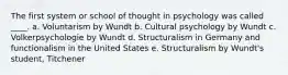 The first system or school of thought in psychology was called ____. a. Voluntarism by Wundt b. Cultural psychology by Wundt c. Volkerpsychologie by Wundt d. Structuralism in Germany and functionalism in the United States e. Structuralism by Wundt's student, Titchener