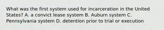 What was the first system used for incarceration in the United​ States? A. a convict lease system B. Auburn system C. Pennsylvania system D. detention prior to trial or execution