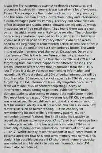 It was the first systematic attempt to describe structures and processes involved in memory. It was based on a lot of evidence. Research also supports the model, such as: • primacy, recency, and the serial position affect • distraction, delay and interference • brain-damaged patients Primacy, recency and serial position effect (Glanzer and Cunitz 1966)- showed participants 20 words in succession of free recall them. They found there was a clear pattern in which words were likely to be recalled. The probability of recalling anywhere depended on its position in the list this is known as it serial position. Primacy effect is when the words need to the beginning of remembered better. Recent see effect is the words at the end of the list I remembered better. The words in the middle I remembered the worst. Distraction, Delay and interference- This is the brown Peterson technique. Another reason why researchers agree that there is STM and LTM is that forgetting from each store happens for different reasons. The brown Peterson affect shows that information from the STM is lost if there is a delay between memorising information and recording it. Without rehearsal 90% of verbal information will be forgotten after 20 seconds. Lack of capacity in STM also causes forgetting. In LTM, information is usually forgotten because of retrieval failure (cue- dependent forgetting), decay or interference. Brain damaged patients- evidence from brain damage patients also seems to support the multi store model. Two most famous cases of Clive wearing And KF. Clive wearing was a musician. He can still walk and speak and read music. In fact his musical ability is well preserved. You can also learn new motor skills such as mirror reading. But his capacity for remembering his earlier life is extremely patchy. You can remember general features. But in all cases his capacity to record detail was extremely poor. KF suffered brain damage from a motorcycle accident. He has a grossly impaired STM as he could only remember two items or chunks instead of the usual 7+ or -2. Whilst initially taken for support of multi store model it became apparent that KF's long-term memory was normal. This couldn't be possible because if KF short-term memory capacity was reduced and his ability to pass on information into LTM should also be reduced.