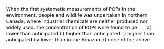 When the first systematic measurements of POPs in the environment, people and wildlife was undertaken in northern Canada, where industrial chemicals are neither produced nor widely used, the concentration of POPs were found to be ___ a) lower than anticipated b) higher than anticipated c) higher than anticipated by lower than in the Amazon d) none of the above