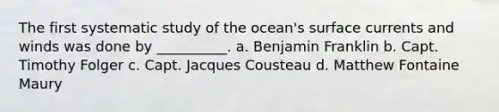 The first systematic study of the ocean's surface currents and winds was done by __________. a. Benjamin Franklin b. Capt. Timothy Folger c. Capt. Jacques Cousteau d. Matthew Fontaine Maury