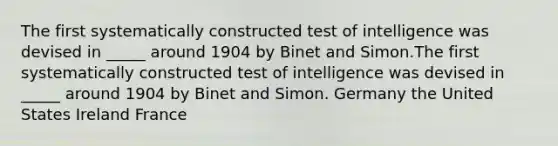 ​The first systematically constructed test of intelligence was devised in _____ around 1904 by Binet and Simon.The first systematically constructed test of intelligence was devised in _____ around 1904 by Binet and Simon. ​Germany ​the United States ​Ireland ​France