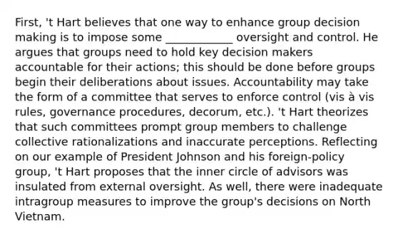 First, 't Hart believes that one way to enhance group <a href='https://www.questionai.com/knowledge/kuI1pP196d-decision-making' class='anchor-knowledge'>decision making</a> is to impose some ____________ oversight and control. He argues that groups need to hold key decision makers accountable for their actions; this should be done before groups begin their deliberations about issues. Accountability may take the form of a committee that serves to enforce control (vis à vis rules, governance procedures, decorum, etc.). 't Hart theorizes that such committees prompt group members to challenge collective rationalizations and inaccurate perceptions. Reflecting on our example of President Johnson and his foreign-policy group, 't Hart proposes that the inner circle of advisors was insulated from external oversight. As well, there were inadequate intragroup measures to improve the group's decisions on North Vietnam.