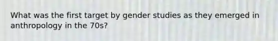 What was the first target by gender studies as they emerged in anthropology in the 70s?