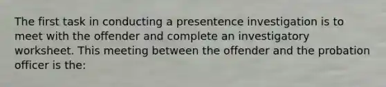 The first task in conducting a presentence investigation is to meet with the offender and complete an investigatory worksheet. This meeting between the offender and the probation officer is the: