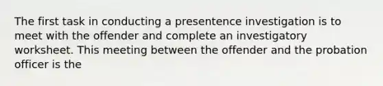 The first task in conducting a presentence investigation is to meet with the offender and complete an investigatory worksheet. This meeting between the offender and the probation officer is the