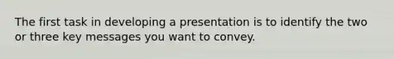 The first task in developing a presentation is to identify the two or three key messages you want to convey.