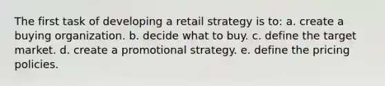 The first task of developing a retail strategy is to: a. create a buying organization. b. decide what to buy. c. define the target market. d. create a promotional strategy. e. define the pricing policies.