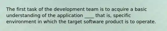 The first task of the development team is to acquire a basic understanding of the application ____ that is, specific environment in which the target software product is to operate.