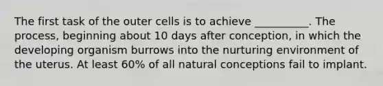 The first task of the outer cells is to achieve __________. The process, beginning about 10 days after conception, in which the developing organism burrows into the nurturing environment of the uterus. At least 60% of all natural conceptions fail to implant.