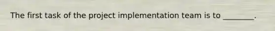 The first task of the project implementation team is to ________.