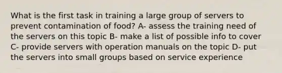 What is the first task in training a large group of servers to prevent contamination of food? A- assess the training need of the servers on this topic B- make a list of possible info to cover C- provide servers with operation manuals on the topic D- put the servers into small groups based on service experience