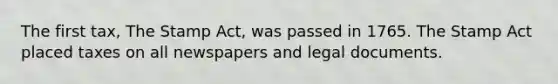 The first tax, The Stamp Act, was passed in 1765. The Stamp Act placed taxes on all newspapers and legal documents.