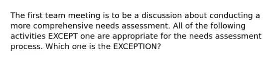 The first team meeting is to be a discussion about conducting a more comprehensive needs assessment. All of the following activities EXCEPT one are appropriate for the needs assessment process. Which one is the EXCEPTION?