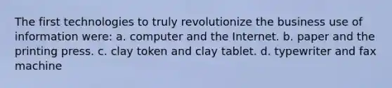 The first technologies to truly revolutionize the business use of information were: a. computer and the Internet. b. paper and the printing press. c. clay token and clay tablet. d. typewriter and fax machine