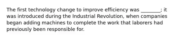 The first technology change to improve efficiency was ________; it was introduced during the Industrial Revolution, when companies began adding machines to complete the work that laborers had previously been responsible for.