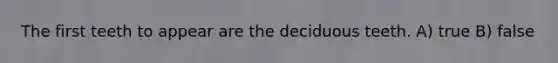 The first teeth to appear are the deciduous teeth. A) true B) false