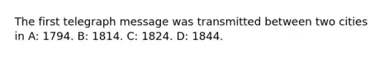 The first telegraph message was transmitted between two cities in A: 1794. B: 1814. C: 1824. D: 1844.