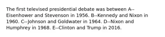 The first televised presidential debate was between A--Eisenhower and Stevenson in 1956. B--Kennedy and Nixon in 1960. C--Johnson and Goldwater in 1964. D--Nixon and Humphrey in 1968. E--Clinton and Trump in 2016.