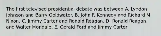 The first televised presidential debate was between A. Lyndon Johnson and Barry Goldwater. B. John F. Kennedy and Richard M. Nixon. C. Jimmy Carter and Ronald Reagan. D. Ronald Reagan and Walter Mondale. E. Gerald Ford and Jimmy Carter