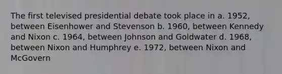 The first televised presidential debate took place in a. 1952, between Eisenhower and Stevenson b. 1960, between Kennedy and Nixon c. 1964, between Johnson and Goldwater d. 1968, between Nixon and Humphrey e. 1972, between Nixon and McGovern