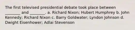 The first televised presidential debate took place between ________ and ________. a. Richard Nixon; Hubert Humphrey b. John Kennedy; Richard Nixon c. Barry Goldwater; Lyndon Johnson d. Dwight Eisenhower; Adlai Stevenson