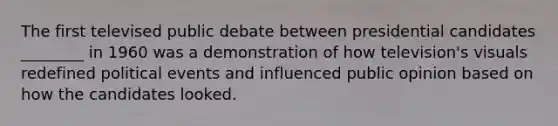 The first televised public debate between presidential candidates ________ in 1960 was a demonstration of how television's visuals redefined political events and influenced public opinion based on how the candidates looked.