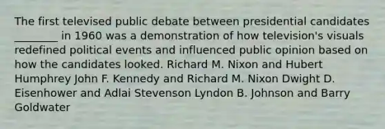 The first televised public debate between presidential candidates ________ in 1960 was a demonstration of how television's visuals redefined political events and influenced public opinion based on how the candidates looked. Richard M. Nixon and Hubert Humphrey John F. Kennedy and Richard M. Nixon Dwight D. Eisenhower and Adlai Stevenson Lyndon B. Johnson and Barry Goldwater