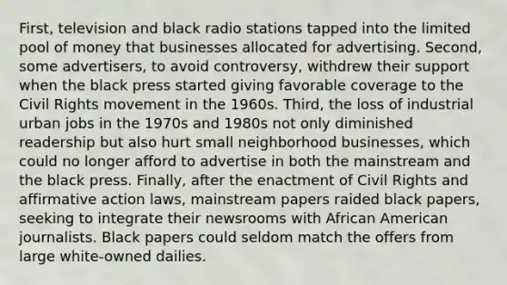 First, television and black radio stations tapped into the limited pool of money that businesses allocated for advertising. Second, some advertisers, to avoid controversy, withdrew their support when the black press started giving favorable coverage to the Civil Rights movement in the 1960s. Third, the loss of industrial urban jobs in the 1970s and 1980s not only diminished readership but also hurt small neighborhood businesses, which could no longer afford to advertise in both the mainstream and the black press. Finally, after the enactment of Civil Rights and affirmative action laws, mainstream papers raided black papers, seeking to integrate their newsrooms with African American journalists. Black papers could seldom match the offers from large white-owned dailies.