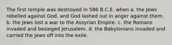 The first temple was destroyed in 586 B.C.E. when a. the Jews rebelled against God, and God lashed out in anger against them. b. the Jews lost a war to the Assyrian Empire. c. the Romans invaded and besieged Jerusalem. d. the Babylonians invaded and carried the Jews off into the exile.