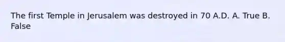 The first Temple in Jerusalem was destroyed in 70 A.D. A. True B. False