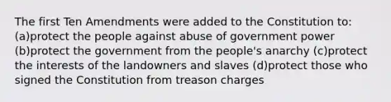 The first Ten Amendments were added to the Constitution to: (a)protect the people against abuse of government power (b)protect the government from the people's anarchy (c)protect the interests of the landowners and slaves (d)protect those who signed the Constitution from treason charges