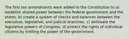 The first ten amendments were added to the Constitution to a) establish shared power between the federal government and the states. b) create a system of checks and balances between the executive, legislative, and judicial branches. c) delineate the legislative powers of Congress. d) protect the rights of individual citizens by limiting the power of the government.