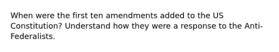 When were the first ten amendments added to the US Constitution? Understand how they were a response to the Anti-Federalists.