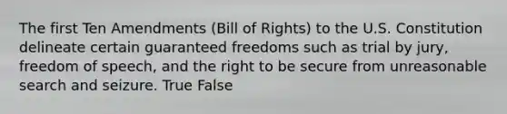 The first Ten Amendments​ (Bill of​ Rights) to the U.S. Constitution delineate certain guaranteed freedoms such as trial by​ jury, freedom of​ speech, and the right to be secure from unreasonable search and seizure. True False