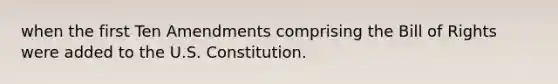 when the first Ten Amendments comprising the Bill of Rights were added to the U.S. Constitution.