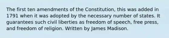 The first ten amendments of the Constitution, this was added in 1791 when it was adopted by the necessary number of states. It guarantees such civil liberties as freedom of speech, free press, and freedom of religion. Written by James Madison.