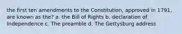 the first ten amendments to the Constitution, approved in 1791, are known as the? a. the Bill of Rights b. declaration of Independence c. The preamble d. The Gettysburg address