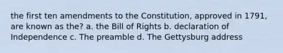 the first ten amendments to the Constitution, approved in 1791, are known as the? a. the Bill of Rights b. declaration of Independence c. The preamble d. The Gettysburg address