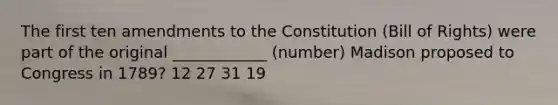 The first ten amendments to the Constitution (Bill of Rights) were part of the original ____________ (number) Madison proposed to Congress in 1789? 12 27 31 19